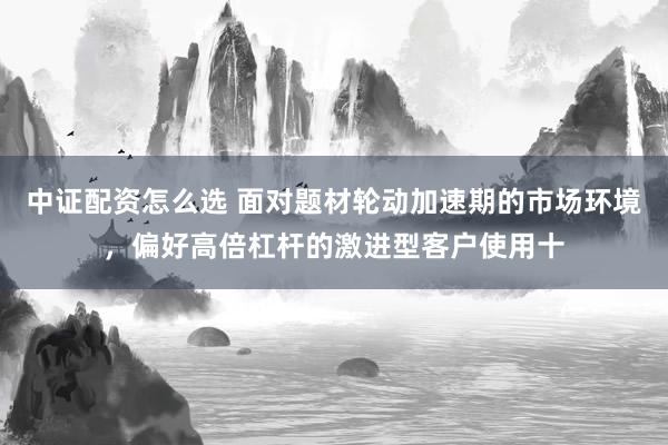 中证配资怎么选 面对题材轮动加速期的市场环境，偏好高倍杠杆的激进型客户使用十