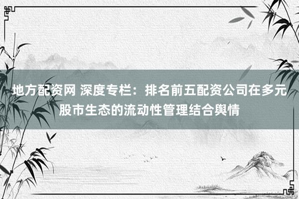 地方配资网 深度专栏：排名前五配资公司在多元股市生态的流动性管理结合舆情