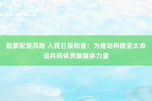 股票配资风险 人民日报和音：为推动构建亚太命运共同体贡献媒体力量