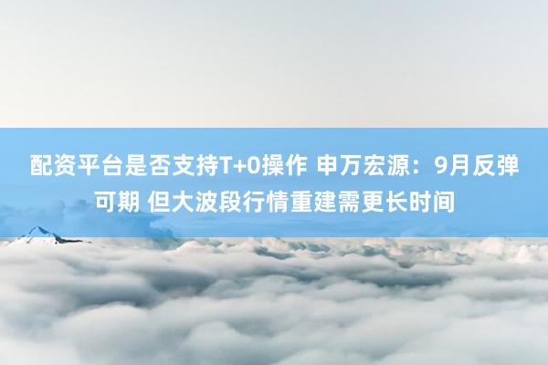 配资平台是否支持T+0操作 申万宏源：9月反弹可期 但大波段行情重建需更长时间