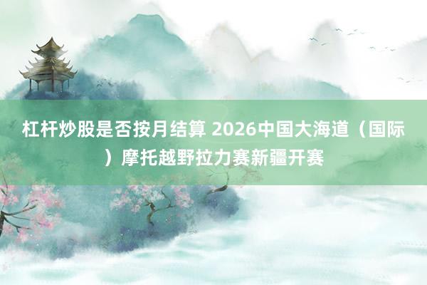 杠杆炒股是否按月结算 2026中国大海道(国际)摩托越野拉力赛新疆开赛