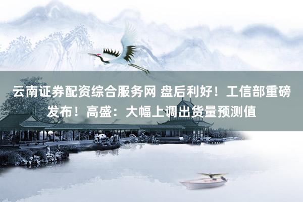 云南证券配资综合服务网 盘后利好！工信部重磅发布！高盛：大幅上调出货量预测值