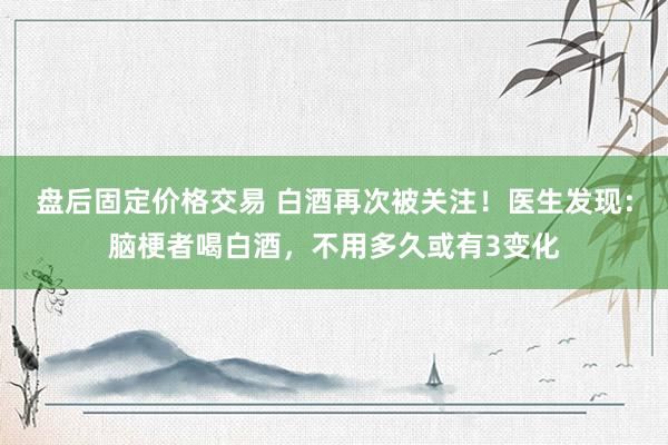 盘后固定价格交易 白酒再次被关注!医生发现:脑梗者喝白酒,不用多久或有3变化