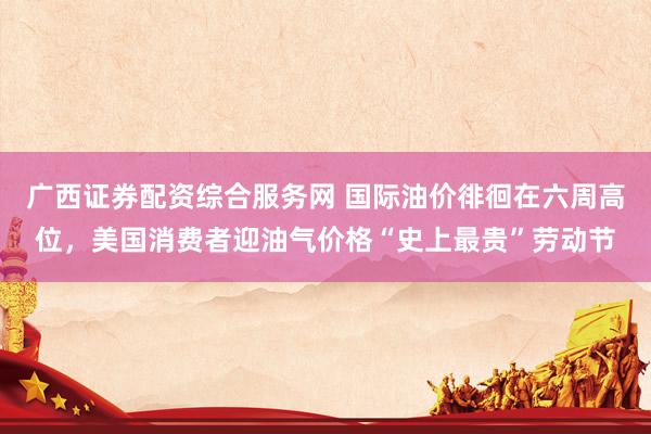 广西证券配资综合服务网 国际油价徘徊在六周高位，美国消费者迎油气价格“史上最贵”劳动节