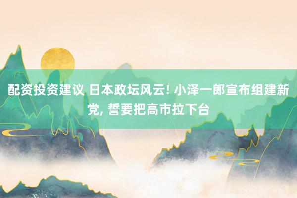 配资投资建议 日本政坛风云! 小泽一郎宣布组建新党, 誓要把高市拉下台