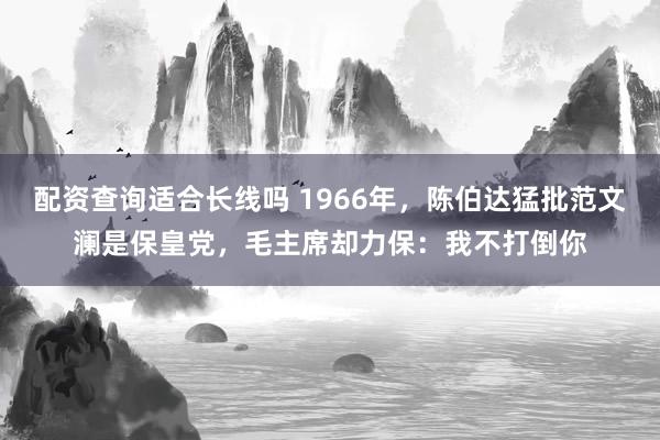 配资查询适合长线吗 1966年，陈伯达猛批范文澜是保皇党，毛主席却力保：我不打倒你