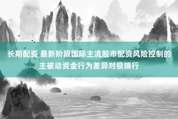 长期配资 最新阶段国际主流股市配资风险控制的主被动资金行为差异对极端行
