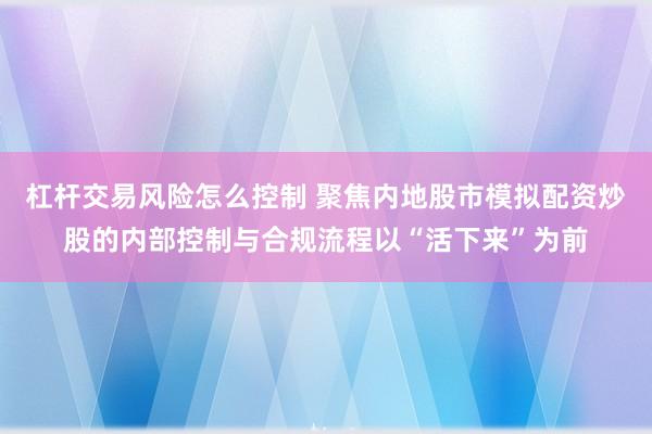 杠杆交易风险怎么控制 聚焦内地股市模拟配资炒股的内部控制与合规流程以“活下来”为前