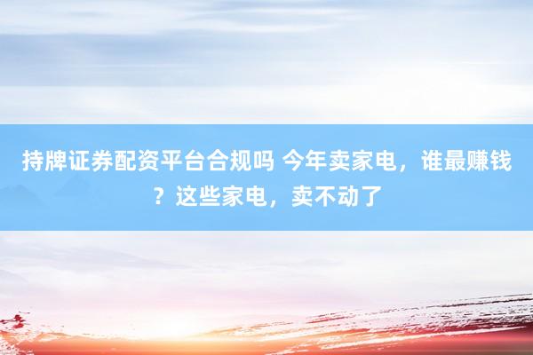 持牌证券配资平台合规吗 今年卖家电，谁最赚钱？这些家电，卖不动了