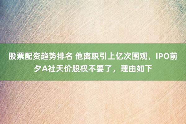 股票配资趋势排名 他离职引上亿次围观，IPO前夕A社天价股权不要了，理由如下