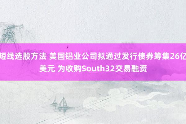 短线选股方法 美国铝业公司拟通过发行债券筹集26亿美元 为收购South32交易融资