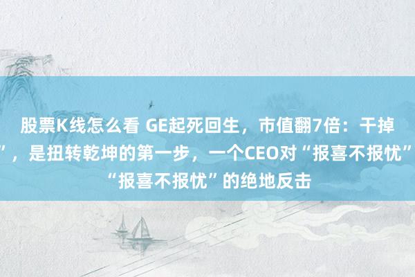 股票K线怎么看 GE起死回生，市值翻7倍：干掉“成功剧场”，是扭转乾坤的第一步，一个CEO对“报喜不报忧”的绝地反击