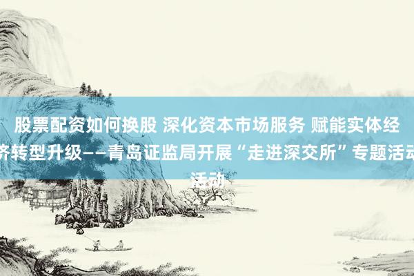 股票配资如何换股 深化资本市场服务 赋能实体经济转型升级——青岛证监局开展“走进深交所”专题活动