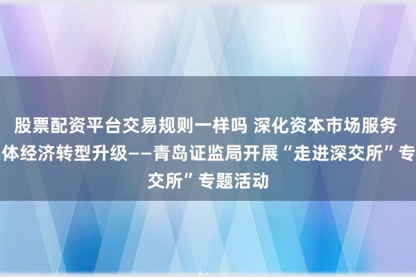 股票配资平台交易规则一样吗 深化资本市场服务 赋能实体经济转型升级——青岛证监局开展“走进深交所”专题活动