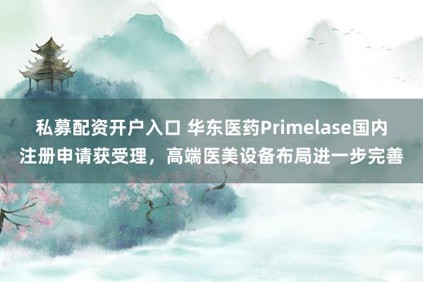 私募配资开户入口 华东医药Primelase国内注册申请获受理,高端医美设备布局进一步完善