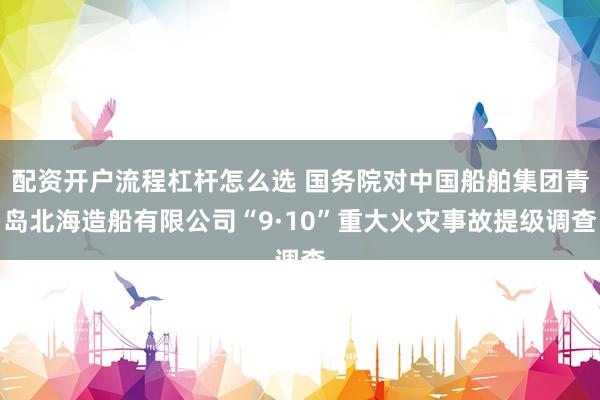 配资开户流程杠杆怎么选 国务院对中国船舶集团青岛北海造船有限公司“9·10”重大火灾事故提级调查