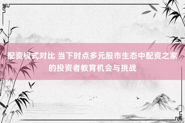 配资模式对比 当下时点多元股市生态中配资之家的投资者教育机会与挑战