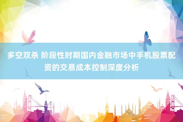 多空双杀 阶段性时期国内金融市场中手机股票配资的交易成本控制深度分析