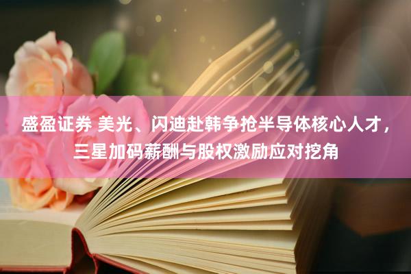 盛盈证券 美光、闪迪赴韩争抢半导体核心人才，三星加码薪酬与股权激励应对挖角