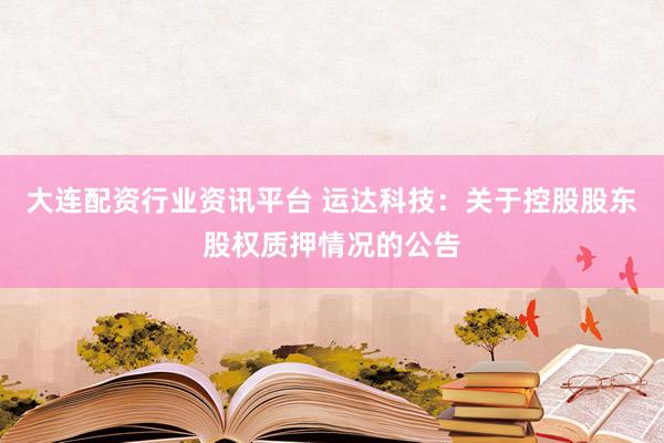 大连配资行业资讯平台 运达科技：关于控股股东股权质押情况的公告