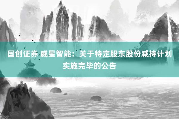 国创证券 威星智能：关于特定股东股份减持计划实施完毕的公告