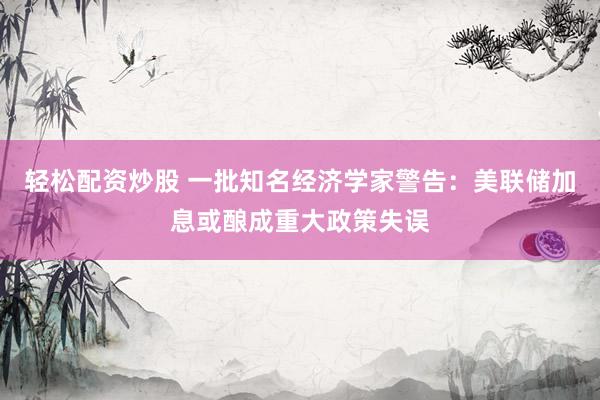 轻松配资炒股 一批知名经济学家警告：美联储加息或酿成重大政策失误