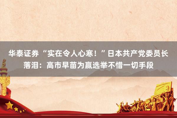 华泰证券 “实在令人心寒！”日本共产党委员长落泪：高市早苗为赢选举不惜一切手段