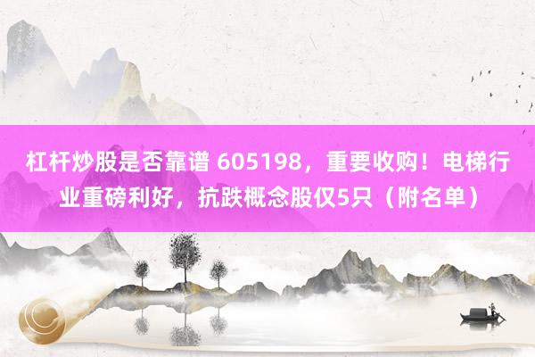 杠杆炒股是否靠谱 605198，重要收购！电梯行业重磅利好，抗跌概念股仅5只（附名单）