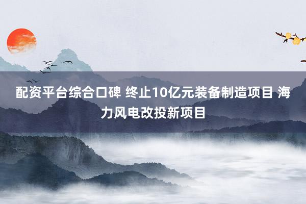 配资平台综合口碑 终止10亿元装备制造项目 海力风电改投新项目