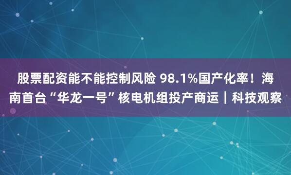 股票配资能不能控制风险 98.1%国产化率！海南首台“华龙一号”核电机组投产商运｜科技观察