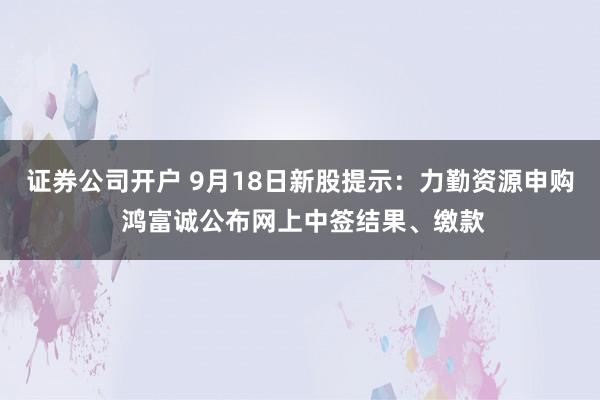 证券公司开户 9月18日新股提示：力勤资源申购 鸿富诚公布网上中签结果、缴款