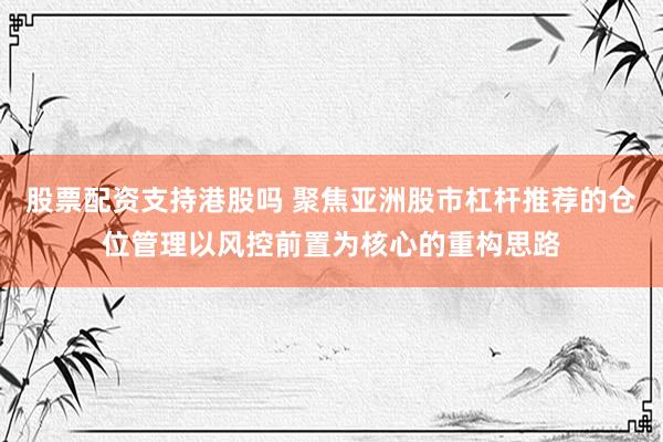 股票配资支持港股吗 聚焦亚洲股市杠杆推荐的仓位管理以风控前置为核心的重构思路