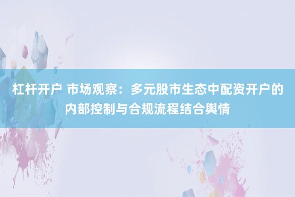 杠杆开户 市场观察：多元股市生态中配资开户的内部控制与合规流程结合舆情