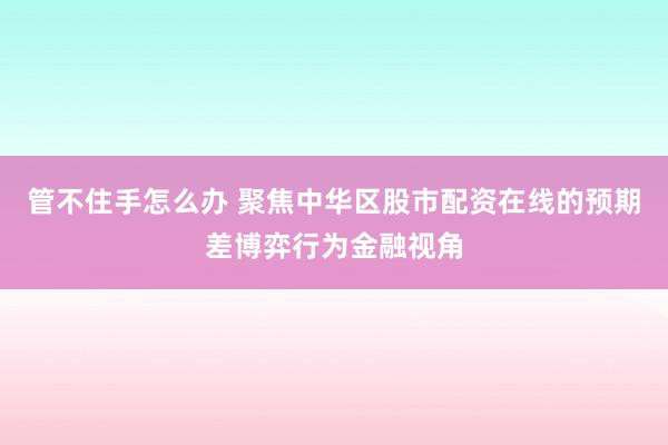 管不住手怎么办 聚焦中华区股市配资在线的预期差博弈行为金融视角