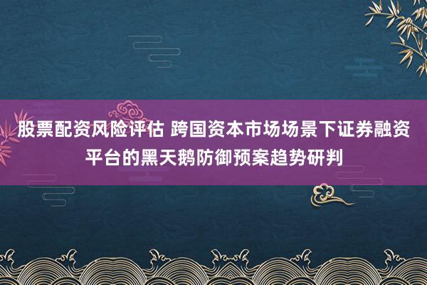 股票配资风险评估 跨国资本市场场景下证券融资平台的黑天鹅防御预案趋势研判