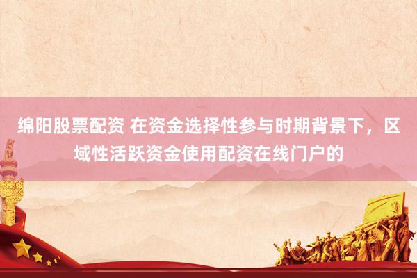 绵阳股票配资 在资金选择性参与时期背景下，区域性活跃资金使用配资在线门户的