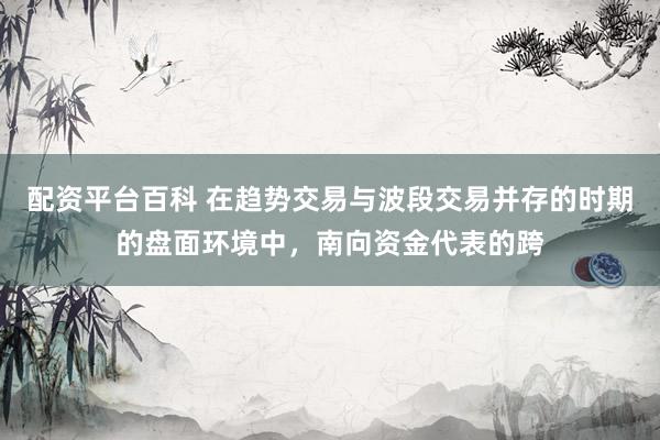 配资平台百科 在趋势交易与波段交易并存的时期的盘面环境中，南向资金代表的跨