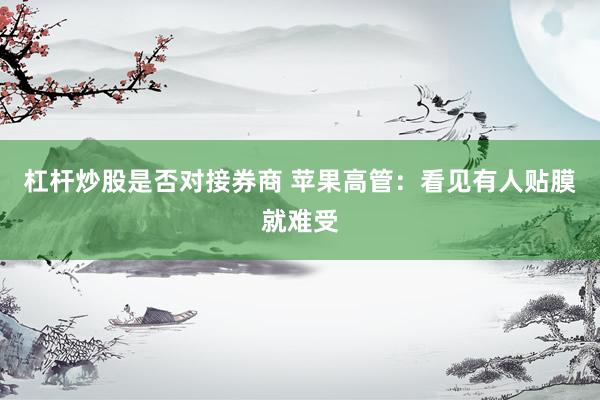 杠杆炒股是否对接券商 苹果高管：看见有人贴膜就难受
