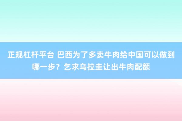 正规杠杆平台 巴西为了多卖牛肉给中国可以做到哪一步？乞求乌拉圭让出牛肉配额
