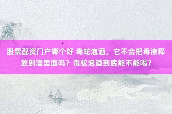 股票配资门户哪个好 毒蛇泡酒，它不会把毒液释放到酒里面吗？毒蛇泡酒到底能不能喝？