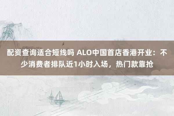 配资查询适合短线吗 ALO中国首店香港开业：不少消费者排队近1小时入场，热门款靠抢