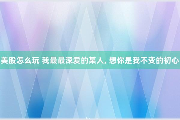 美股怎么玩 我最最深爱的某人, 想你是我不变的初心