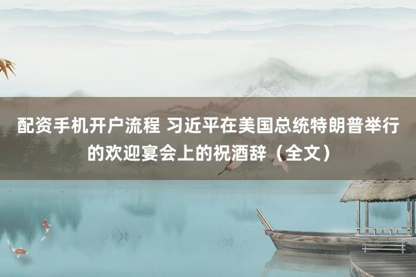 配资手机开户流程 习近平在美国总统特朗普举行的欢迎宴会上的祝酒辞（全文）