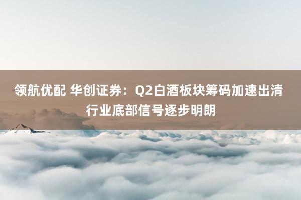 领航优配 华创证券：Q2白酒板块筹码加速出清 行业底部信号逐步明朗