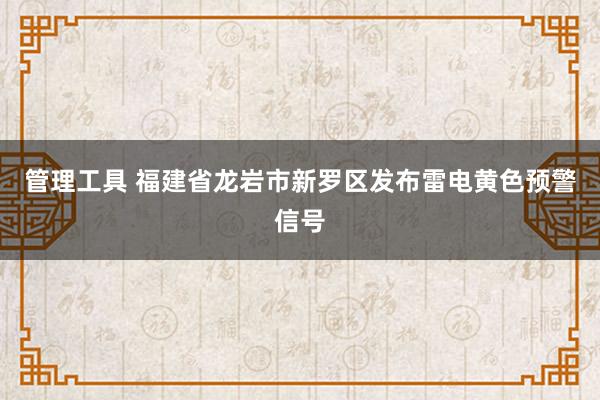 管理工具 福建省龙岩市新罗区发布雷电黄色预警信号