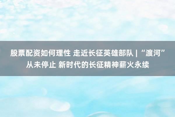 股票配资如何理性 走近长征英雄部队 | “渡河”从未停止 新时代的长征精神薪火永续