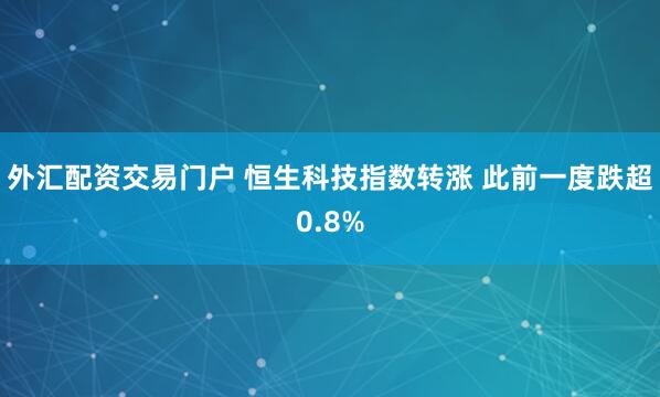 外汇配资交易门户 恒生科技指数转涨 此前一度跌超0.8%