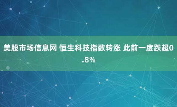 美股市场信息网 恒生科技指数转涨 此前一度跌超0.8%