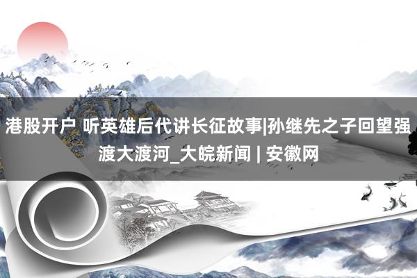 港股开户 听英雄后代讲长征故事|孙继先之子回望强渡大渡河_大皖新闻 | 安徽网