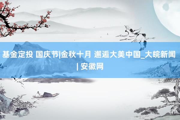 基金定投 国庆节|金秋十月 邂逅大美中国_大皖新闻 | 安徽网